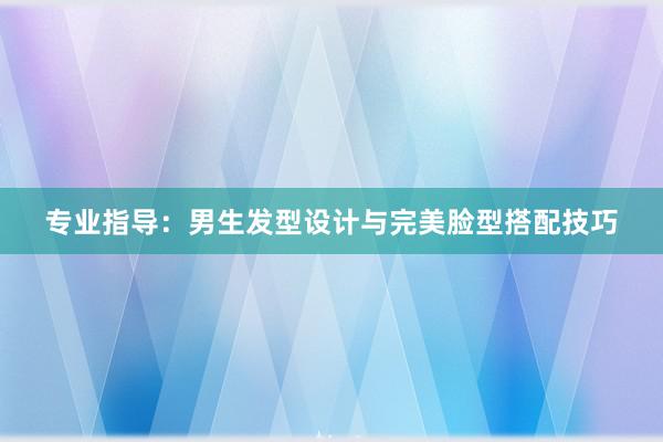 专业指导：男生发型设计与完美脸型搭配技巧