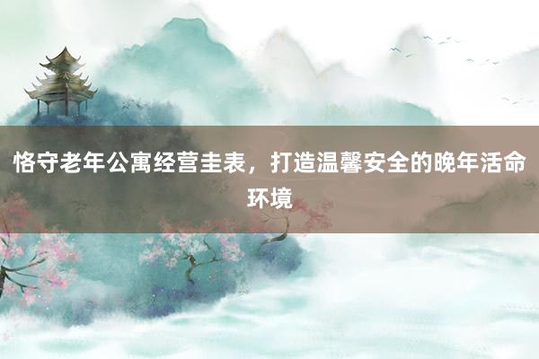 恪守老年公寓经营圭表，打造温馨安全的晚年活命环境