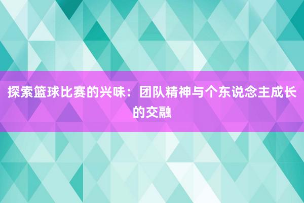 探索篮球比赛的兴味：团队精神与个东说念主成长的交融